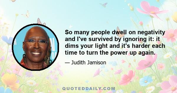 So many people dwell on negativity and I've survived by ignoring it: it dims your light and it's harder each time to turn the power up again.