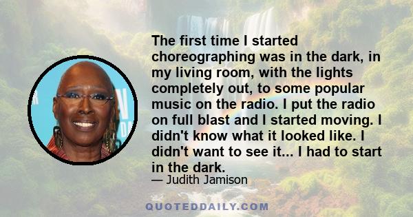 The first time I started choreographing was in the dark, in my living room, with the lights completely out, to some popular music on the radio. I put the radio on full blast and I started moving. I didn't know what it