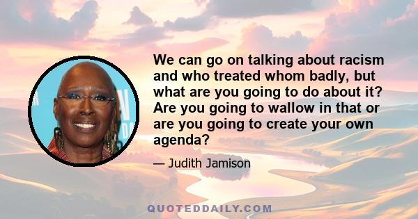 We can go on talking about racism and who treated whom badly, but what are you going to do about it? Are you going to wallow in that or are you going to create your own agenda?