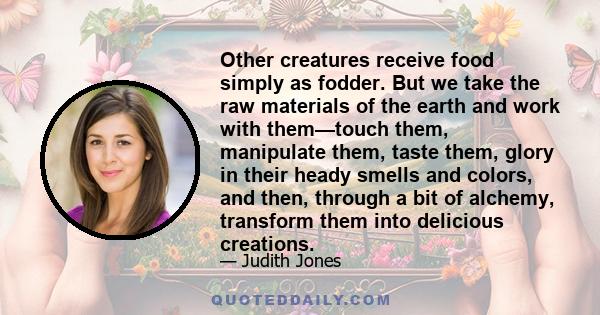 Other creatures receive food simply as fodder. But we take the raw materials of the earth and work with them—touch them, manipulate them, taste them, glory in their heady smells and colors, and then, through a bit of