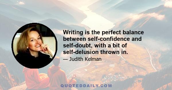 Writing is the perfect balance between self-confidence and self-doubt, with a bit of self-delusion thrown in.