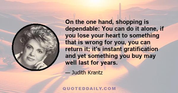 On the one hand, shopping is dependable: You can do it alone, if you lose your heart to something that is wrong for you, you can return it; it's instant gratification and yet something you buy may well last for years.