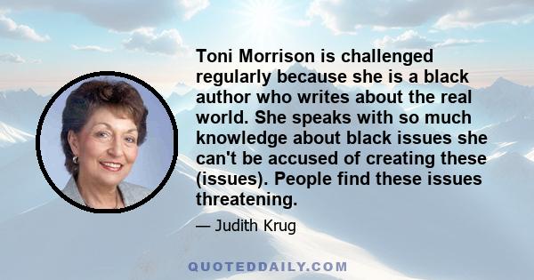 Toni Morrison is challenged regularly because she is a black author who writes about the real world. She speaks with so much knowledge about black issues she can't be accused of creating these (issues). People find