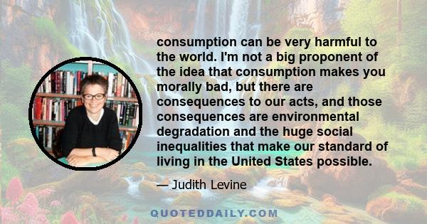 consumption can be very harmful to the world. I'm not a big proponent of the idea that consumption makes you morally bad, but there are consequences to our acts, and those consequences are environmental degradation and