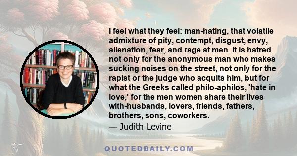 I feel what they feel: man-hating, that volatile admixture of pity, contempt, disgust, envy, alienation, fear, and rage at men. It is hatred not only for the anonymous man who makes sucking noises on the street, not