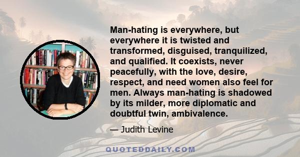 Man-hating is everywhere, but everywhere it is twisted and transformed, disguised, tranquilized, and qualified. It coexists, never peacefully, with the love, desire, respect, and need women also feel for men. Always