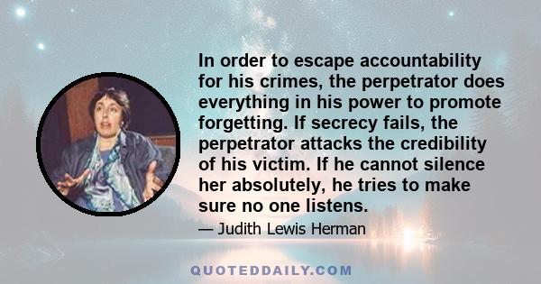 In order to escape accountability for his crimes, the perpetrator does everything in his power to promote forgetting. If secrecy fails, the perpetrator attacks the credibility of his victim. If he cannot silence her