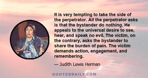 It is very tempting to take the side of the perpetrator. All the perpetrator asks is that the bystander do nothing. He appeals to the universal desire to see, hear, and speak no evil. The victim, on the contrary, asks