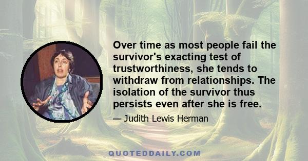 Over time as most people fail the survivor's exacting test of trustworthiness, she tends to withdraw from relationships. The isolation of the survivor thus persists even after she is free.