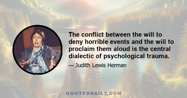 The conflict between the will to deny horrible events and the will to proclaim them aloud is the central dialectic of psychological trauma.