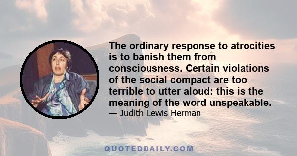 The ordinary response to atrocities is to banish them from consciousness. Certain violations of the social compact are too terrible to utter aloud: this is the meaning of the word unspeakable.