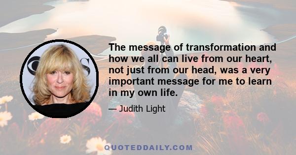 The message of transformation and how we all can live from our heart, not just from our head, was a very important message for me to learn in my own life.