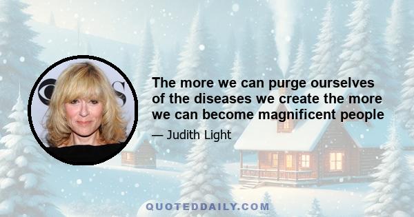 The more we can purge ourselves of the diseases we create the more we can become magnificent people