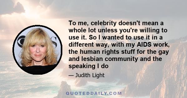 To me, celebrity doesn't mean a whole lot unless you're willing to use it. So I wanted to use it in a different way, with my AIDS work, the human rights stuff for the gay and lesbian community and the speaking I do