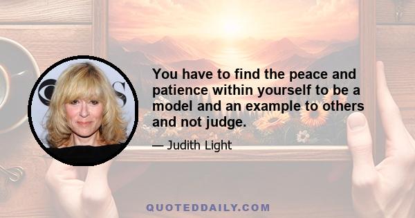 You have to find the peace and patience within yourself to be a model and an example to others and not judge.