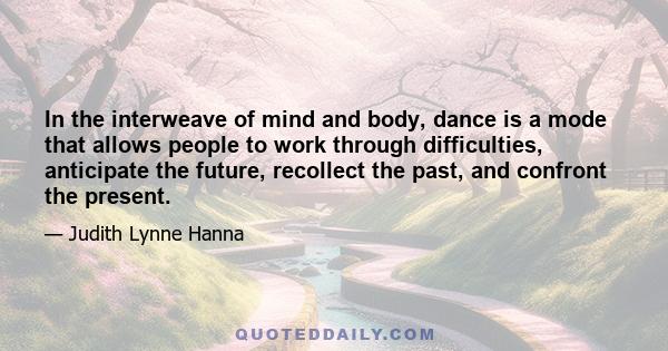 In the interweave of mind and body, dance is a mode that allows people to work through difficulties, anticipate the future, recollect the past, and confront the present.