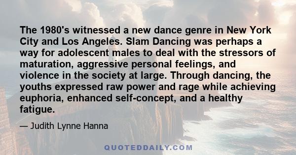 The 1980's witnessed a new dance genre in New York City and Los Angeles. Slam Dancing was perhaps a way for adolescent males to deal with the stressors of maturation, aggressive personal feelings, and violence in the