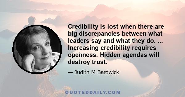 Credibility is lost when there are big discrepancies between what leaders say and what they do. ... Increasing credibility requires openness. Hidden agendas will destroy trust.