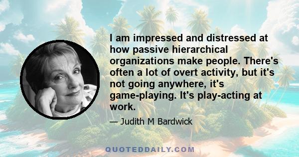 I am impressed and distressed at how passive hierarchical organizations make people. There's often a lot of overt activity, but it's not going anywhere, it's game-playing. It's play-acting at work.