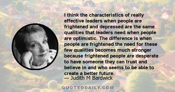 I think the characteristics of really effective leaders when people are frightened and depressed are the same qualities that leaders need when people are optimistic. The difference is when people are frightened the need 