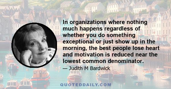 In organizations where nothing much happens regardless of whether you do something exceptional or just show up in the morning, the best people lose heart and motivation is reduced near the lowest common denominator.