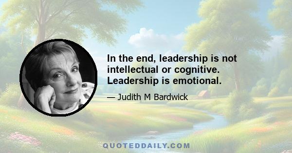 In the end, leadership is not intellectual or cognitive. Leadership is emotional.