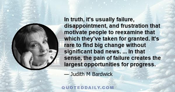 In truth, it's usually failure, disappointment, and frustration that motivate people to reexamine that which they've taken for granted. It's rare to find big change without significant bad news. ... In that sense, the