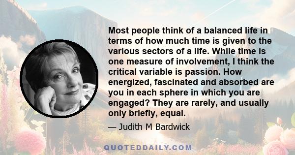 Most people think of a balanced life in terms of how much time is given to the various sectors of a life. While time is one measure of involvement, I think the critical variable is passion. How energized, fascinated and 