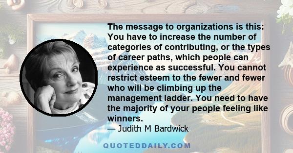 The message to organizations is this: You have to increase the number of categories of contributing, or the types of career paths, which people can experience as successful. You cannot restrict esteem to the fewer and