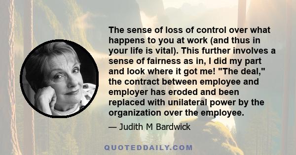 The sense of loss of control over what happens to you at work (and thus in your life is vital). This further involves a sense of fairness as in, I did my part and look where it got me! The deal, the contract between