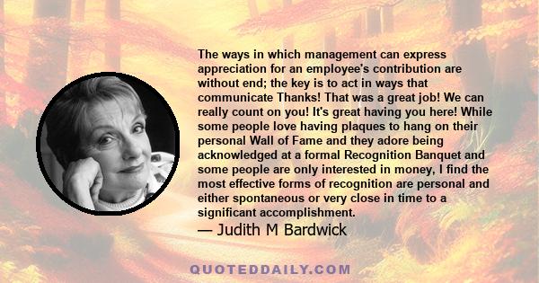 The ways in which management can express appreciation for an employee's contribution are without end; the key is to act in ways that communicate Thanks! That was a great job! We can really count on you! It's great