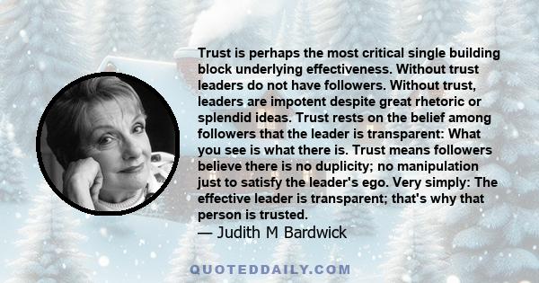 Trust is perhaps the most critical single building block underlying effectiveness. Without trust leaders do not have followers. Without trust, leaders are impotent despite great rhetoric or splendid ideas. Trust rests