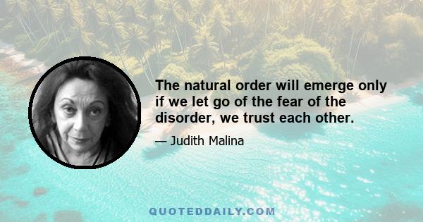 The natural order will emerge only if we let go of the fear of the disorder, we trust each other.