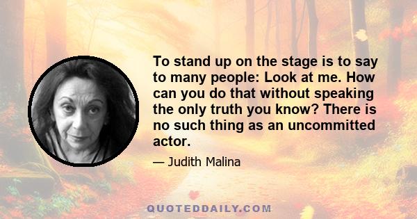 To stand up on the stage is to say to many people: Look at me. How can you do that without speaking the only truth you know? There is no such thing as an uncommitted actor.