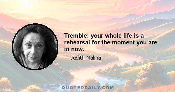 Tremble: your whole life is a rehearsal for the moment you are in now.