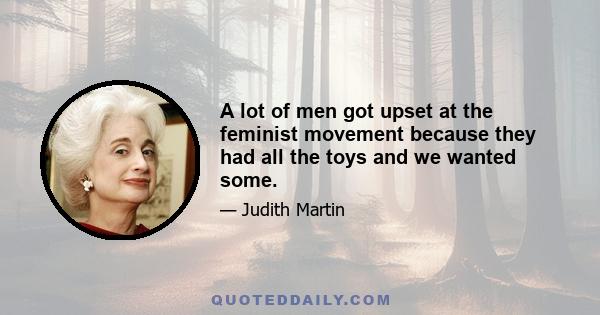 A lot of men got upset at the feminist movement because they had all the toys and we wanted some.