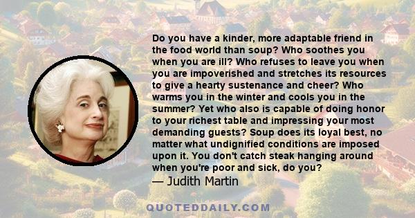 Do you have a kinder, more adaptable friend in the food world than soup? Who soothes you when you are ill? Who refuses to leave you when you are impoverished and stretches its resources to give a hearty sustenance and