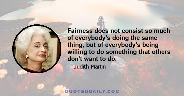 Fairness does not consist so much of everybody's doing the same thing, but of everybody's being willing to do something that others don't want to do.