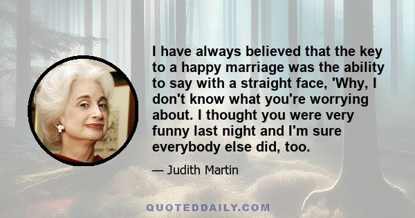 I have always believed that the key to a happy marriage was the ability to say with a straight face, 'Why, I don't know what you're worrying about. I thought you were very funny last night and I'm sure everybody else