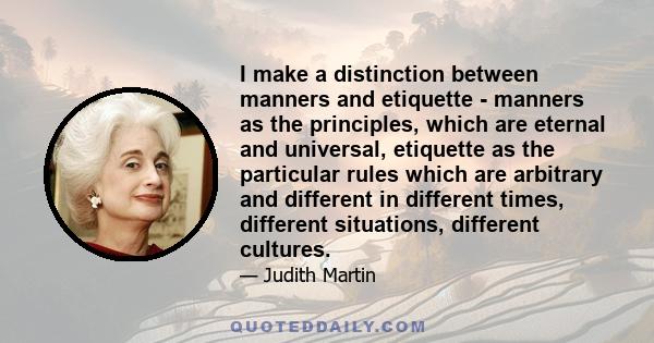 I make a distinction between manners and etiquette - manners as the principles, which are eternal and universal, etiquette as the particular rules which are arbitrary and different in different times, different