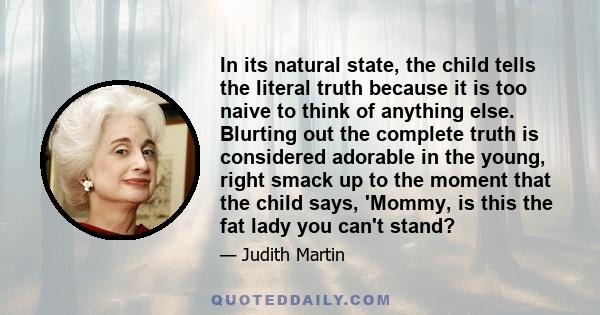 In its natural state, the child tells the literal truth because it is too naive to think of anything else. Blurting out the complete truth is considered adorable in the young, right smack up to the moment that the child 