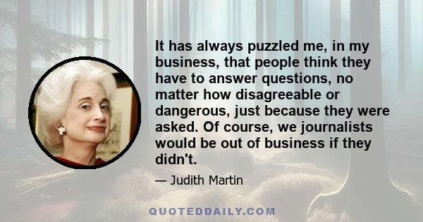 It has always puzzled me, in my business, that people think they have to answer questions, no matter how disagreeable or dangerous, just because they were asked. Of course, we journalists would be out of business if