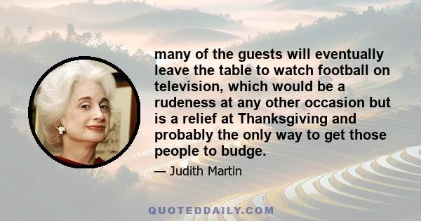 many of the guests will eventually leave the table to watch football on television, which would be a rudeness at any other occasion but is a relief at Thanksgiving and probably the only way to get those people to budge.