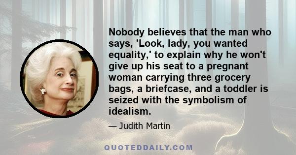 Nobody believes that the man who says, 'Look, lady, you wanted equality,' to explain why he won't give up his seat to a pregnant woman carrying three grocery bags, a briefcase, and a toddler is seized with the symbolism 