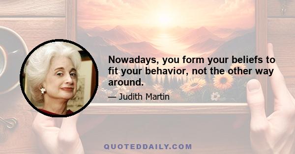 Nowadays, you form your beliefs to fit your behavior, not the other way around.