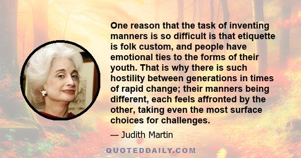 One reason that the task of inventing manners is so difficult is that etiquette is folk custom, and people have emotional ties to the forms of their youth. That is why there is such hostility between generations in