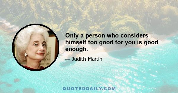 Only a person who considers himself too good for you is good enough.