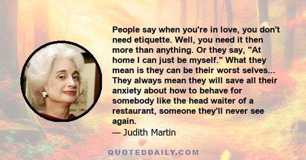 People say when you're in love, you don't need etiquette. Well, you need it then more than anything. Or they say, At home I can just be myself. What they mean is they can be their worst selves... They always mean they