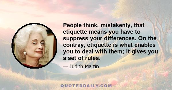 People think, mistakenly, that etiquette means you have to suppress your differences. On the contray, etiquette is what enables you to deal with them; it gives you a set of rules.