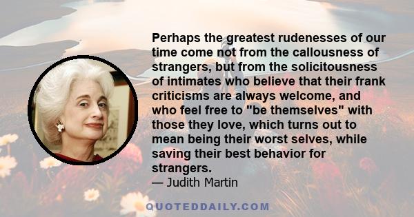 Perhaps the greatest rudenesses of our time come not from the callousness of strangers, but from the solicitousness of intimates who believe that their frank criticisms are always welcome, and who feel free to be